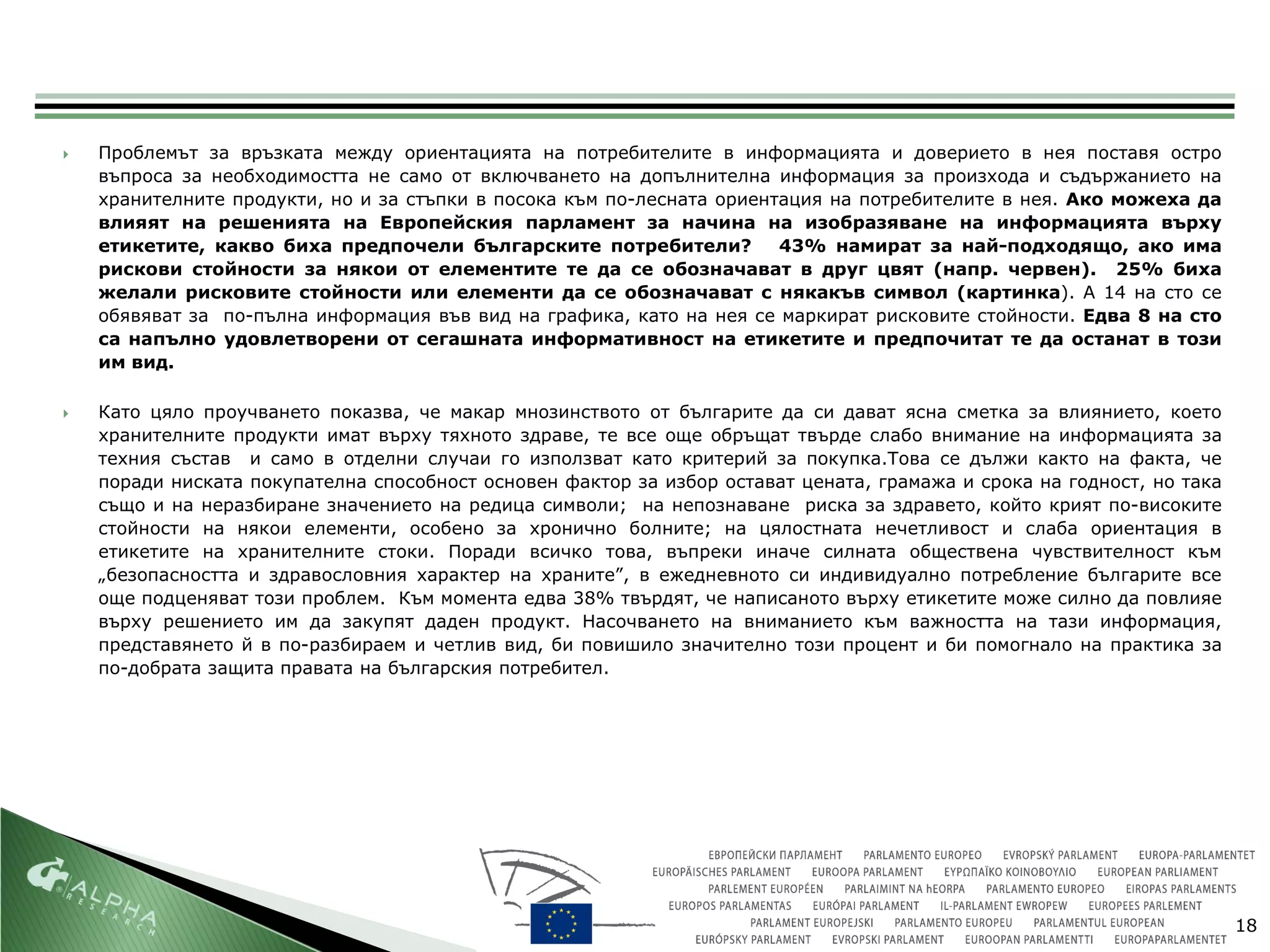    Проблемът за връзката между ориентацията на потребителите в информацията и доверието в нея поставя остро
    въпроса за необходимостта не само от включването на допълнителна информация за произхода и съдържанието на
    хранителните продукти, но и за стъпки в посока към по-лесната ориентация на потребителите в нея. Ако можеха да
    влияят на решенията на Европейския парламент за начина на изобразяване на информацията върху
    етикетите, какво биха предпочели българските потребители?           43% намират за най-подходящо, ако има
    рискови стойности за някои от елементите те да се обозначават в друг цвят (напр. червен). 25% биха
    желали рисковите стойности или елементи да се обозначават с някакъв символ (картинка). А 14 на сто се
    обявяват за по-пълна информация във вид на графика, като на нея се маркират рисковите стойности. Едва 8 на сто
    са напълно удовлетворени от сегашната информативност на етикетите и предпочитат те да останат в този
    им вид.

   Като цяло проучването показва, че макар мнозинството от българите да си дават ясна сметка за влиянието, което
    хранителните продукти имат върху тяхното здраве, те все още обръщат твърде слабо внимание на информацията за
    техния състав и само в отделни случаи го използват като критерий за покупка.Това се дължи както на факта, че
    поради ниската покупателна способност основен фактор за избор остават цената, грамажа и срока на годност, но така
    също и на неразбиране значението на редица символи; на непознаване риска за здравето, който крият по-високите
    стойности на някои елементи, особено за хронично болните; на цялостната нечетливост и слаба ориентация в
    етикетите на хранителните стоки. Поради всичко това, въпреки иначе силната обществена чувствителност към
    „безопасността и здравословния характер на храните”, в ежедневното си индивидуално потребление българите все
    още подценяват този проблем. Към момента едва 38% твърдят, че написаното върху етикетите може силно да повлияе
    върху решението им да закупят даден продукт. Насочването на вниманието към важността на тази информация,
    представянето й в по-разбираем и четлив вид, би повишило значително този процент и би помогнало на практика за
    по-добрата защита правата на българския потребител.




                                                                                                                        18
 