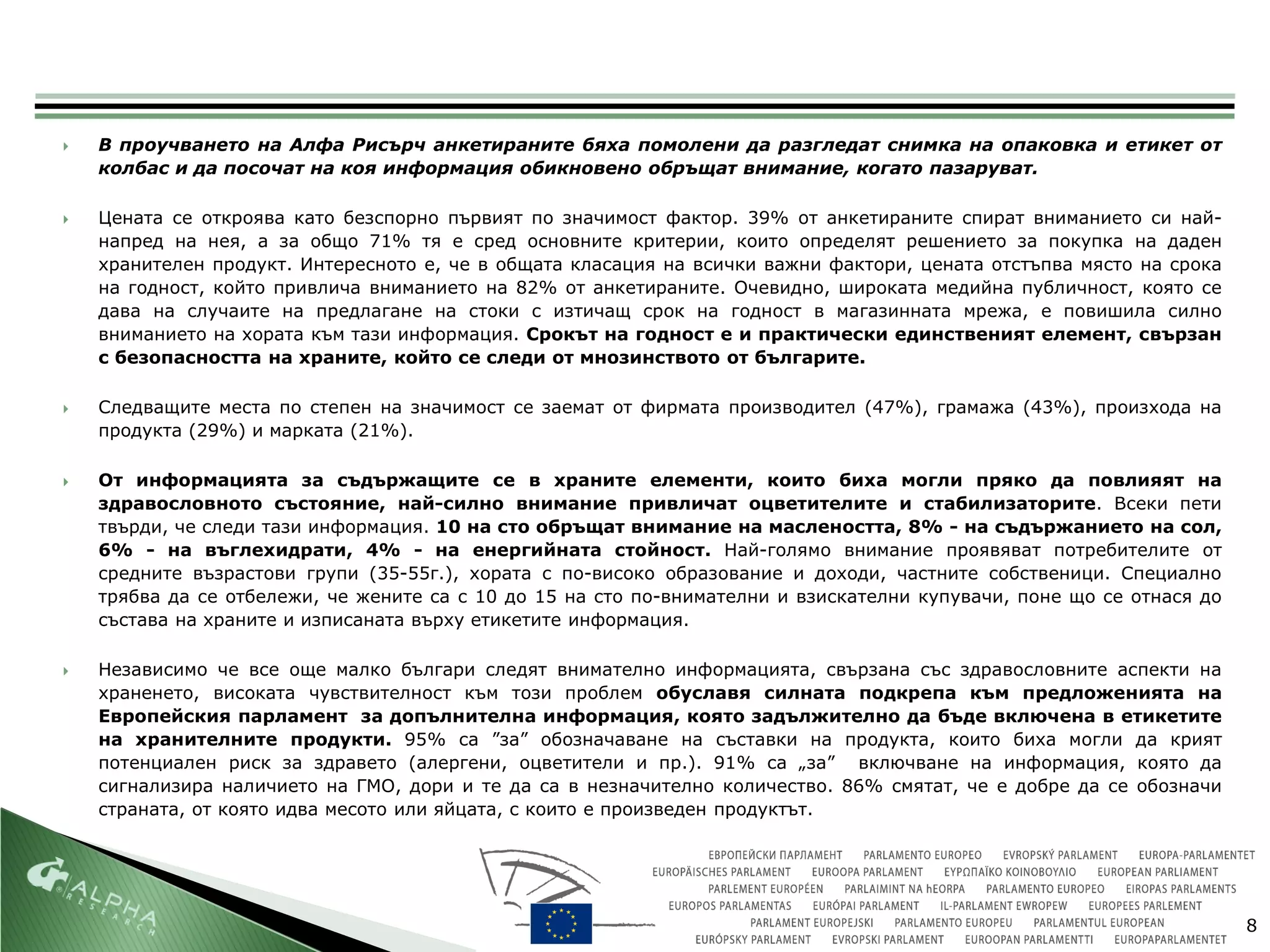    В проучването на Алфа Рисърч анкетираните бяха помолени да разгледат снимка на опаковка и етикет от
    колбас и да посочат на коя информация обикновено обръщат внимание, когато пазаруват.

   Цената се откроява като безспорно първият по значимост фактор. 39% от анкетираните спират вниманието си най-
    напред на нея, а за общо 71% тя е сред основните критерии, които определят решението за покупка на даден
    хранителен продукт. Интересното е, че в общата класация на всички важни фактори, цената отстъпва място на срока
    на годност, който привлича вниманието на 82% от анкетираните. Очевидно, широката медийна публичност, която се
    дава на случаите на предлагане на стоки с изтичащ срок на годност в магазинната мрежа, е повишила силно
    вниманието на хората към тази информация. Срокът на годност е и практически единственият елемент, свързан
    с безопасността на храните, който се следи от мнозинството от българите.

   Следващите места по степен на значимост се заемат от фирмата производител (47%), грамажа (43%), произхода на
    продукта (29%) и марката (21%).

   От информацията за съдържащите се в храните елементи, които биха могли пряко да повлияят на
    здравословното състояние, най-силно внимание привличат оцветителите и стабилизаторите. Всеки пети
    твърди, че следи тази информация. 10 на сто обръщат внимание на маслеността, 8% - на съдържанието на сол,
    6% - на въглехидрати, 4% - на енергийната стойност. Най-голямо внимание проявяват потребителите от
    средните възрастови групи (35-55г.), хората с по-високо образование и доходи, частните собственици. Специално
    трябва да се отбележи, че жените са с 10 до 15 на сто по-внимателни и взискателни купувачи, поне що се отнася до
    състава на храните и изписаната върху етикетите информация.

   Независимо че все още малко българи следят внимателно информацията, свързана със здравословните аспекти на
    храненето, високата чувствителност към този проблем обуславя силната подкрепа към предложенията на
    Европейския парламент за допълнителна информация, която задължително да бъде включена в етикетите
    на хранителните продукти. 95% са ”за” обозначаване на съставки на продукта, които биха могли да крият
    потенциален риск за здравето (алергени, оцветители и пр.). 91% са „за” включване на информация, която да
    сигнализира наличието на ГМО, дори и те да са в незначително количество. 86% смятат, че е добре да се обозначи
    страната, от която идва месото или яйцата, с които е произведен продуктът.




                                                                                                                       8
 