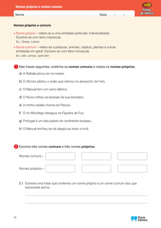 Fichas
de reforço
Fichas
de reforço
Nome Data -   -
Oo
10
Nomes próprios e nomes comuns
Nomes próprios e comuns
•	
Nome próprio – refere-se a uma entidade particular, individualizada.
Escreve-se com letra maiúscula.
Ex.: Teresa, Lisboa
•	
Nome comum – refere-se a pessoas, animais, objetos, plantas e outras
entidades em geral. Escreve-se com letra minúscula.
Ex.: pão, campo, agricultor
1 	
Nas frases seguintes, sublinha os nomes comuns e rodeia os nomes próprios.
a) A Rafaela picou-se na roseira.
b) O Afonso pilotou o avião que aterrou no aeroporto de Faro.
c) O Manuel tem um carro elétrico.
d) O Nuno colheu as laranjas da sua laranjeira.
e) A minha cadela chama-se Pipoca.
f) O rio Mondego desagua na Figueira da Foz.
g) Portugal é um dos países do continente europeu.
h) O Manuel encheu-se de alegria ao rever a irmã.
2 	
Escreve três nomes comuns e três nomes próprios.
Nomes comuns –      
Nomes próprios –      
2.1.	
Escreve uma frase que contenha um nome próprio e um nome comum dos que
escreveste acima.
 
