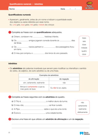 Fichas
de reforço
Fichas
de reforço
Nome Data -   -
Oo
13
Quantificadores numerais • Advérbios
Quantificadores numerais
•	
Aparecem, geralmente, antes de um nome e indicam a quantidade exata
dos objetos ou seres referidos por esse nome.
Ex.: uma gata, duas gatas, três gatas; metade das crianças
1 	
Completa as frases com os quantificadores adequados.
a)	Ontem, contaram-me histórias infantis.
b)	Os amigos jogaram consola durante os dias
de férias.
c)	Os navios partiram e dos passageiros ficou
em terra.
d)	
O meu pai comprou o dos livros do ano passado.
Advérbios
•	Os advérbios são palavras invariáveis que servem para modificar ou intensificar o sentido
do verbo, do adjetivo, de outro advérbio ou de uma frase.
Exemplos de advérbios
de afirmação de negação
sim, certamente, realmente não
Brincar é certamente o que eu
mais gosto de fazer.
Eu não fui ao Japão.
2 	
Completa as frases seguintes com os advérbios do quadro.
a)	
O Tito é, , o melhor aluno da turma.
b)	
O meu cão, , vai ficar curado.
c)	A Pipa sabia o que era uma romã.
d)	Évora é, , uma cidade bonita.
3 	
Escreve uma frase em que utilizes um advérbio de afirmação e um de negação.
triplo
seis
duas
metade
quatro
doze
não
certamente
realmente
efetivamente
 