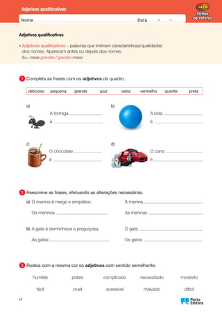 Fichas
de reforço
Fichas
de reforço
Nome Data -   -
Oo
14
Adjetivos qualificativos
Adjetivos qualificativos
•	
Adjetivos qualificativos – palavras que indicam características/qualidades
dos nomes. Aparecem antes ou depois dos nomes.
Ex.: meias grandes / grandes meias
1 	
Completa as frases com os adjetivos do quadro.
delicioso pequena grande azul veloz vermelho quente preta
A formiga
é .
A bola
é .
O chocolate
é .
O carro
é .
2 	
Reescreve as frases, efetuando as alterações necessárias.
a) O menino é meigo e simpático.
Os meninos
A menina
As meninas
b) A gata é dorminhoca e preguiçosa.
As gatas
O gato
Os gatos
3 	
Rodeia com a mesma cor os adjetivos com sentido semelhante.
humilde pobre complicado necessitado modesto
fácil cruel acessível malvado difícil
a) b)
c) d)
 