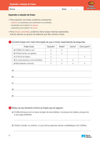 Fichas
de reforço
Fichas
de reforço
Nome Data -   -
Oo
15
Expansão e redução de frases
Expansão e redução de frases
•	
Para expandir uma frase, podemos acrescentar:
– adjetivos ou expressões que caracterizem as entidades;
– expressões que localizem no espaço;
– expressões que localizem no tempo.
•	Para reduzir uma frase, podemos retirar essas mesmas expressões,
ficando apenas os grupos de palavras que dão sentido à frase.
1 	
Constrói frases com mais informação do que a inicial, respondendo às perguntas.
Frase inicial Quando? Onde? Como? Com quem?
a) O Mário foi visitar a avó. x x
b) A Rute comeu um gelado. x x
c) O Rui foi ao teatro. x x
d) A Luana apanhou uma borboleta. x x x
e) Eles estavam a brincar. x x x x
a)
b)
c)
d)
e)
2 	
Reduz ao seu tamanho mínimo as frases que se seguem.
a)	
O Alfa brincava com os seus amigos às escondidas, no parque da cidade, porque era
o seu jogo preferido.
b)	
Ontem à tarde, no cinema, o Luís comeu pipocas doces e estaladiças com a Maria.
 