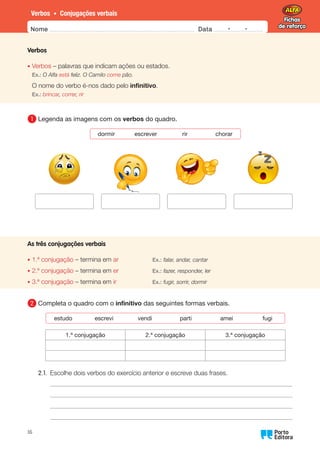 Fichas
de reforço
Fichas
de reforço
Nome Data -   -
Oo
16
Verbos • Conjugações verbais
Verbos
• Verbos – palavras que indicam ações ou estados.
Ex.: O Alfa está feliz. O Camilo come pão.
O nome do verbo é-nos dado pelo infinitivo.
Ex.: brincar, correr, rir
1 	
Legenda as imagens com os verbos do quadro.
dormir escrever rir chorar
As três conjugações verbais
•	
1.ª conjugação – termina em ar Ex.: falar, andar, cantar
•	
2.ª conjugação – termina em er Ex.: fazer, responder, ler
•	
3.ª conjugação – termina em ir Ex.: fugir, sorrir, dormir
2 	
Completa o quadro com o infinitivo das seguintes formas verbais.
estudo escrevi vendi parti amei fugi
1.ª conjugação 2.ª conjugação 3.ª conjugação
2.1. Escolhe dois verbos do exercício anterior e escreve duas frases.
 