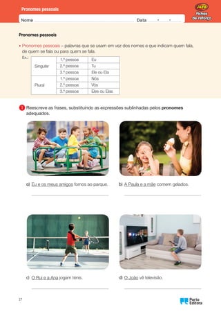 Fichas
de reforço
Fichas
de reforço
Nome Data -   -
Oo
17
Pronomes pessoais
Pronomes pessoais
•	
Pronomes pessoais – palavras que se usam em vez dos nomes e que indicam quem fala,
de quem se fala ou para quem se fala.
Ex.:
Singular
1.ª pessoa Eu
2.ª pessoa Tu
3.ª pessoa Ele ou Ela
Plural
1.ª pessoa Nós
2.ª pessoa Vós
3.ª pessoa Eles ou Elas
1 	
Reescreve as frases, substituindo as expressões sublinhadas pelos pronomes
adequados.
a) Eu e os meus amigos fomos ao parque.
c) O Rui e a Ana jogam ténis.
b) A Paula e a mãe comem gelados.
d) O João vê televisão.
 