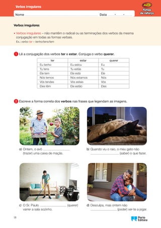 Fichas
de reforço
Fichas
de reforço
Nome Data -   -
Oo
18
Verbos irregulares
Verbos irregulares
• Verbos irregulares – não mantêm o radical ou as terminações dos verbos da mesma
conjugação em todas as formas verbais.
Ex.: verbo ter – tenho/tens/tem
1 	
Lê a conjugação dos verbos ter e estar. Conjuga o verbo querer.
ter estar querer
Eu tenho Eu estou Eu
Tu tens Tu estás Tu
Ele tem Ele está Ele
Nós temos Nós estamos Nós
Vós tendes Vós estais Vós
Eles têm Ele estão Eles
2 	
Escreve a forma correta dos verbos nas frases que legendam as imagens.
a)	
Ontem, o avô
(trazer) uma caixa de maçãs.
c)	
O Sr. Paulo (querer)
varrer a sala sozinho.
b)	
Quando viu o raio, o meu gato não
(saber) o que fazer.
d)	
Desculpa, mas ontem não
(poder) ver-te a jogar.
 