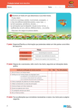 Fichas
de reforço
Fichas
de reforço
Nome Data -   -
Oo
23
Produção textual: texto descritivo
1.° passo 
Organiza/Planifica a informação que pretendes relatar em três partes numa folha
de rascunho.
Título
Apresentação do assunto.
1.º Introdução
Explicação mais detalhada do assunto.
2.º Desenvolvimento
Resumo dos aspetos mais importantes.
3.º Conclusão
2.° passo 
Depois de o escreveres, relê e revê o teu texto, seguindo as indicações desta
grelha:
Grelha de verificação de textos escritos Sim Não Tive dificuldades
1.	
Dei um início e um final ao texto.
2.	
Verifiquei se as minhas frases se entendiam bem:
– se respeitavam a concordância entre os seus elementos;
– se os tempos verbais estavam bem aplicados;
– se os conectores discursivos eram os adequados.
3.	
Evitei a repetição de palavras em frases seguidas.
4.	
Utilizei corretamente os sinais de pontuação.
5.	
Iniciei as frases com letra maiúscula.
6.	
Escrevi as palavras sem erros.
7.	
Fiz parágrafo sempre que devia.
8.	
Dei um título ao texto.
3.° passo 
Faz as alterações que consideras necessárias e copia o teu texto para a página
seguinte.
1 Escreve um texto em que descrevas a rua onde moras.
Podes referir:
• como é a rua (larga, estreita, movimentada, sossegada…);
• o tipo de edifícios existentes (prédios, casas, lojas…);
• se tem passeios, semáforos, árvores…;
• as sensações que te desperta: visuais (cores, formas…),
auditivas (tipo de sons, silêncio), olfativas (cheiros…) ou outras.
Para isso, lê e segue os passos abaixo.
 