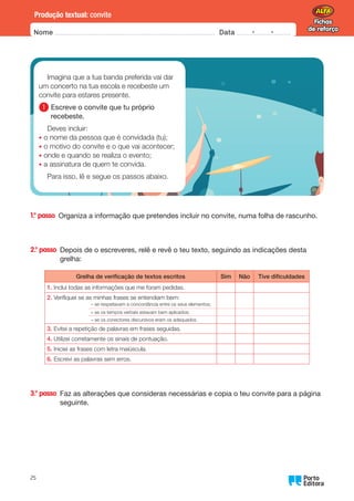 Fichas
de reforço
Fichas
de reforço
Nome Data -   -
Oo
25
Produção textual: convite
1.° passo 
Organiza a informação que pretendes incluir no convite, numa folha de rascunho.
2.° passo 
Depois de o escreveres, relê e revê o teu texto, seguindo as indicações desta
grelha:
Grelha de verificação de textos escritos Sim Não Tive dificuldades
1.	
Incluí todas as informações que me foram pedidas.
2.	
Verifiquei se as minhas frases se entendiam bem:
– se respeitavam a concordância entre os seus elementos;
– se os tempos verbais estavam bem aplicados;
– se os conectores discursivos eram os adequados.
3.	
Evitei a repetição de palavras em frases seguidas.
4.	
Utilizei corretamente os sinais de pontuação.
5.	
Iniciei as frases com letra maiúscula.
6.	
Escrevi as palavras sem erros.
3.° passo 
Faz as alterações que consideras necessárias e copia o teu convite para a página
seguinte.
Imagina que a tua banda preferida vai dar
um concerto na tua escola e recebeste um
convite para estares presente.
1 
Escreve o convite que tu próprio
recebeste.
Deves incluir:
• o nome da pessoa que é convidada (tu);
• o motivo do convite e o que vai acontecer;
• onde e quando se realiza o evento;
• a assinatura de quem te convida.
Para isso, lê e segue os passos abaixo.
 