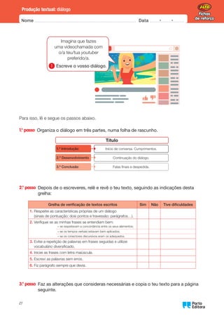 Fichas
de reforço
Fichas
de reforço
Nome Data -   -
Oo
27
Produção textual: diálogo
Para isso, lê e segue os passos abaixo.
1.° passo 
Organiza o diálogo em três partes, numa folha de rascunho.
Título
Início de conversa. Cumprimentos.
1.º Introdução
Continuação do diálogo.
2.º Desenvolvimento
Falas finais e despedida.
3.º Conclusão
2.° passo 
Depois de o escreveres, relê e revê o teu texto, seguindo as indicações desta
grelha:
Grelha de verificação de textos escritos Sim Não Tive dificuldades
1.	
Respeitei as características próprias de um diálogo
(sinais de pontuação; dois pontos e travessão; parágrafos…).
2.	
Verifiquei se as minhas frases se entendiam bem:
– se respeitavam a concordância entre os seus elementos;
– se os tempos verbais estavam bem aplicados;
– se os conectores discursivos eram os adequados.
3.	
Evitei a repetição de palavras em frases seguidas e utilizei
vocabulário diversificado.
4.	
Iniciei as frases com letra maiúscula.
5.	
Escrevi as palavras sem erros.
6.	
Fiz parágrafo sempre que devia.
3.° passo 
Faz as alterações que consideras necessárias e copia o teu texto para a página
seguinte.
Imagina que fazes
uma videochamada com
o/a teu/tua youtuber
preferido/a.
1 
Escreve o vosso diálogo.
 
