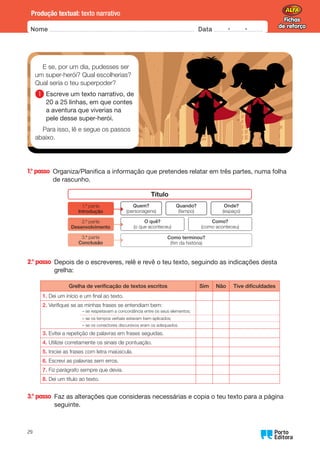 Fichas
de reforço
Fichas
de reforço
Nome Data -   -
Oo
29
Produção textual: texto narrativo
1.° passo 
Organiza/Planifica a informação que pretendes relatar em três partes, numa folha
de rascunho.
Título
1.ª parte
Introdução
Como terminou?
(fim da história)
O quê?
(o que aconteceu)
Como?
(como aconteceu)
Quem?
(personagens)
Quando?
(tempo)
Onde?
(espaço)
2.ª parte
Desenvolvimento
3.ª parte
Conclusão
2.° passo 
Depois de o escreveres, relê e revê o teu texto, seguindo as indicações desta
grelha:
Grelha de verificação de textos escritos Sim Não Tive dificuldades
1.	
Dei um início e um final ao texto.
2.	
Verifiquei se as minhas frases se entendiam bem:
– se respeitavam a concordância entre os seus elementos;
– se os tempos verbais estavam bem aplicados;
– se os conectores discursivos eram os adequados.
3.	
Evitei a repetição de palavras em frases seguidas.
4.	
Utilizei corretamente os sinais de pontuação.
5.	
Iniciei as frases com letra maiúscula.
6.	
Escrevi as palavras sem erros.
7.	
Fiz parágrafo sempre que devia.
8.	
Dei um título ao texto.
3.° passo 
Faz as alterações que consideras necessárias e copia o teu texto para a página
seguinte.
E se, por um dia, pudesses ser
um super-herói? Qual escolherias?
Qual seria o teu superpoder?
1 
Escreve um texto narrativo, de
20 a 25 linhas, em que contes
a aventura que viverias na
pele desse super-herói.
Para isso, lê e segue os passos
abaixo.
 