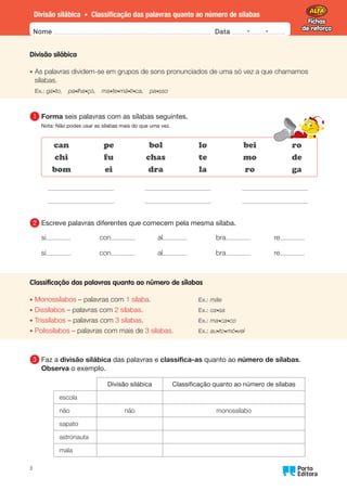Fichas
de reforço
Fichas
de reforço
Divisão silábica • Classificação das palavras quanto ao número de sílabas
Nome Data -   -
Oo
3
Divisão silábica
•	
As palavras dividem-se em grupos de sons pronunciados de uma só vez a que chamamos
sílabas.
Ex.: ga•to, pa•lha•ço, ma•te•má•ti•ca, pa•sso
1 	
Forma seis palavras com as sílabas seguintes.
Nota: Não podes usar as sílabas mais do que uma vez.
can
chi
bom
pe
fu
ei
bol
chas
dra
lo
te
la
bei
mo
ro
ro
de
ga
2 	
Escreve palavras diferentes que comecem pela mesma sílaba.
si
si
con
con
al
al
bra
bra
re
re
Classificação das palavras quanto ao número de sílabas
•	
Monossílabos – palavras com 1 sílaba. Ex.: mãe
•	
Dissílabos – palavras com 2 sílabas. Ex.: ca•sa
•	
Trissílabos – palavras com 3 sílabas. Ex.: ma•ca•co
•	
Polissílabos – palavras com mais de 3 sílabas. Ex.: au•to•mó•vel
3 	Faz a divisão silábica das palavras e classifica-as quanto ao número de sílabas.
Observa o exemplo.
Divisão silábica Classificação quanto ao número de sílabas
escola
não não monossílabo
sapato
astronauta
mala
 