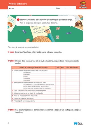 Fichas
de reforço
Fichas
de reforço
Nome Data -   -
Oo
33
Produção textual: carta
Para isso, lê e segue os passos abaixo.
1.° passo 
Organiza/Planifica a informação numa folha de rascunho.
2.° passo 
Depois de a escreveres, relê e revê a tua carta, seguindo as indicações desta
grelha:
Grelha de verificação de textos escritos Sim Não Tive dificuldades
1.	
Escrevi o texto de acordo com a estrutura da carta:
– local e data;
– saudação;
– corpo;
– despedida;
– assinatura.
2.	
Verifiquei se as minhas frases se entendiam bem:
– se respeitavam a concordância entre os seus elementos;
– se os tempos verbais estavam bem aplicados;
– se os conectores discursivos eram os adequados.
3.	
Evitei a repetição de palavras em frases seguidas.
4.	
Utilizei corretamente os sinais de pontuação.
5.	
Iniciei as frases com letra maiúscula.
6.	
Escrevi as palavras sem erros.
7.	
Fiz parágrafo sempre que devia.
3.° passo 
Faz as alterações que consideras necessárias e copia a tua carta para a página
seguinte.
1 
Escreve uma carta para alguém que conheças que esteja longe.
Não te esqueças de seguir a estrutura da carta.
 