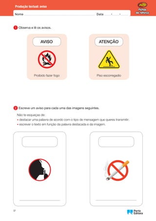Fichas
de reforço
Fichas
de reforço
Nome Data -   -
Oo
37
Produção textual: aviso
1 
Observa e lê os avisos.
AVISO
Proibido fazer fogo
       
ATENÇÃO
Piso escorregadio
2 
Escreve um aviso para cada uma das imagens seguintes.
Não te esqueças de:
• destacar uma palavra de acordo com o tipo de mensagem que queres transmitir;
• escrever o texto em função da palavra destacada e da imagem.
 