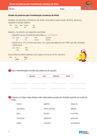 Fichas
de reforço
Fichas
de reforço
Nome Data -   -
Oo
4
Divisão de palavras para translineação (mudança de linha)
Divisão de palavras para translineação (mudança de linha)
Quando, ao escrever, precisamos de dividir uma palavra para mudar de linha, devemos
respeitar a divisão silábica.
Ex.: ma-  ou maca- pe-
caco co dra
Existem, no entanto, as seguintes exceções:
• 
separam-se as consoantes dobradas ss, rr, mm e nn;
Ex.: pas- car- con- comum-
		 so ro nosco mente
• 
repete-se o hífen na linha de baixo, em casos de palavras com hífen que são divididas
nesse local.
Ex.: arco- dei-
		 -íris -lhe
Deve evitar-se deixar apenas uma vogal no início ou no fim da linha.
Ex.: a- tábu-
-migo -a
1 	
Faz a translineação correta das palavras do quadro.
pessoa cara elefante serra
        
        
2 	
Coloca um traço no(s) sítio(s) onde cada palavra pode ser dividida quando se muda de
linha.
horror
assadeira
grilo
chuviscar
palha
galinha
amor-perfeito
floreira
atletismo
varredor
disse-te
alegria
corrimão
guerreiro
apressado
 