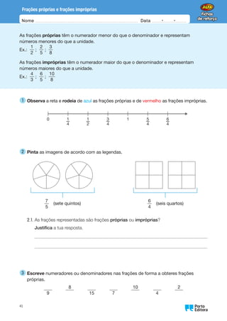 Nome Data -   -
Oo
41
Frações próprias e frações impróprias
As frações próprias têm o numerador menor do que o denominador e representam
números menores do que a unidade.
Ex.:
1
2
;
2
5
;
3
8
As frações impróprias têm o numerador maior do que o denominador e representam
números maiores do que a unidade.
Ex.:
4
3
;
6
5
;
10
8
1 
Observa a reta e rodeia de azul as frações próprias e de vermelho as frações impróprias.
0 1
1
—
4
1
—
2
3
—
4
5
—
4
6
—
4
2 
Pinta as imagens de acordo com as legendas.
7
5
(sete quintos)
6
4
(seis quartos)
2.1.	
As frações representadas são frações próprias ou impróprias?
Justifica a tua resposta.
3 
Escreve numeradores ou denominadores nas frações de forma a obteres frações
próprias.
9
   
8
   
15
   
7
   
10
   
4
   
2
 