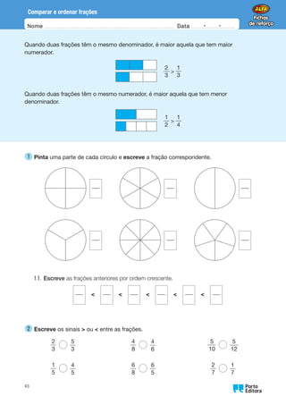 Nome Data -   -
Oo
43
Comparar e ordenar frações
Quando duas frações têm o mesmo denominador, é maior aquela que tem maior
numerador.
Quando duas frações têm o mesmo numerador, é maior aquela que tem menor
denominador.
2
3

1
3
1
2

1
4
1 
Pinta uma parte de cada círculo e escreve a fração correspondente.
       
       
1.1. Escreve as frações anteriores por ordem crescente.
    
2 
Escreve os sinais  ou  entre as frações.
2
3
5
3
1
5
4
5
4
8
4
6
6
8
6
5
5
10
5
12
2
7
1
7
 
