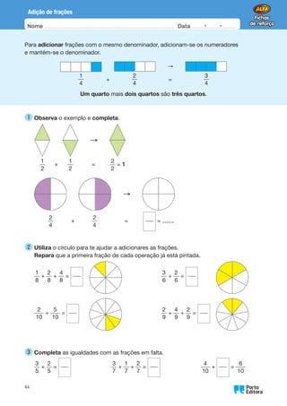 Nome Data -   -
Oo
44
Adição de frações
Para adicionar frações com o mesmo denominador, adicionam-se os numeradores
e mantém-se o denominador.
     →  
		
1
4
+
2
4
=
3
4
Um quarto mais dois quartos são três quartos.
1 
Observa o exemplo e completa.
     →  
1
2
+
1
2
=
2
2
= 1
     →  
2
4
+
2
4
= = ……
2 
Utiliza o círculo para te ajudar a adicionares as frações.
Repara que a primeira fração de cada operação já está pintada.
1
8
+
2
8
+
4
8
=
3
6
+
2
6
=
2
10
+
5
10
=
2
9
+
4
9
+
2
9
=
3 
Completa as igualdades com as frações em falta.
3
5
+
2
5
=        
3
7
+
1
7
+
2
7
=        
4
10
+ =
6
10
 