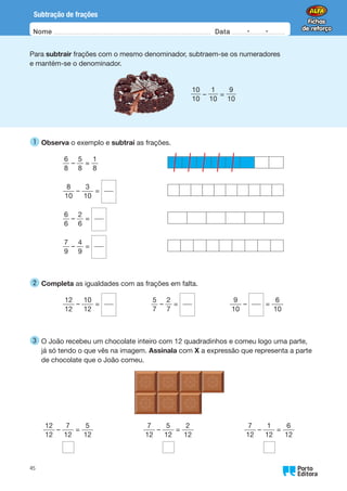 Nome Data -   -
Oo
45
Subtração de frações
Para subtrair frações com o mesmo denominador, subtraem-se os numeradores
e mantém-se o denominador.
  
10
10
–
1
10
=
9
10
1 
Observa o exemplo e subtrai as frações.
6
8
–
5
8
=
1
8
8
10
–
3
10
=
6
6
–
2
6
=
7
9
–
4
9
=
2 
Completa as igualdades com as frações em falta.
12
12
–
10
12
=      
5
7
–
2
7
=      
9
10
– =
6
10
3 
O João recebeu um chocolate inteiro com 12 quadradinhos e comeu logo uma parte,
já só tendo o que vês na imagem. Assinala com X a expressão que representa a parte
de chocolate que o João comeu.
12
12
–
7
12
=
5
12
7
12
–
5
12
=
2
12
7
12
–
1
12
=
6
12
 
