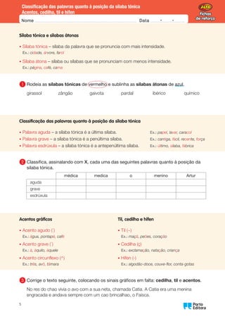 Fichas
de reforço
Fichas
de reforço
Nome Data -   -
Oo
5
Classificação das palavras quanto à posição da sílaba tónica
Acentos, cedilha, til e hífen
Sílaba tónica e sílabas átonas
• Sílaba tónica – sílaba da palavra que se pronuncia com mais intensidade.
Ex.: cidade, árvore, farol
• Sílaba átona – sílaba ou sílabas que se pronunciam com menos intensidade.
Ex.: página, café, cama
1 	Rodeia as sílabas tónicas de vermelho e sublinha as sílabas átonas de azul.
girassol zângão gaivota pardal ibérico químico
Classificação das palavras quanto à posição da sílaba tónica
• Palavra aguda – a sílaba tónica é a última sílaba. Ex.: papel, lavar, caracol
• Palavra grave – a sílaba tónica é a penúltima sílaba. Ex.: cantiga, fácil, recente, força
• Palavra esdrúxula – a sílaba tónica é a antepenúltima sílaba. Ex.: último, sílaba, fábrica
2 	
Classifica, assinalando com X, cada uma das seguintes palavras quanto à posição da
sílaba tónica.
médica medica o menino Artur
aguda
grave
esdrúxula
Acentos gráficos Til, cedilha e hífen
• Acento agudo (´) • Til (~)
Ex.: água, pontapé, café Ex.: maçã, peões, coração
• Acento grave (`) • Cedilha (ç)
Ex.: à, àquilo, àquele Ex.: exclamação, natação, criança
• Acento circunflexo (^) • Hífen (-)
Ex.: três, avô, tâmara Ex.: algodão-doce, couve-flor, conta-gotas
3 	
Corrige o texto seguinte, colocando os sinais gráficos em falta: cedilha, til e acentos.
No res do chao vivia o avo com a sua neta, chamada Catia. A Catia era uma menina
engracada e andava sempre com um cao brincalhao, o Faisca.
 