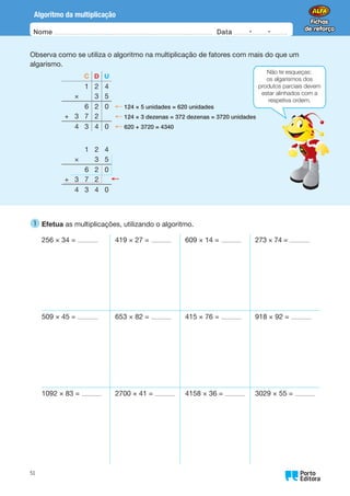 Nome Data -   -
Oo
51
Algoritmo da multiplicação
Observa como se utiliza o algoritmo na multiplicação de fatores com mais do que um
algarismo.
C D U
1 2 4
× 3 5
6 2 0 ← 124 × 5 unidades = 620 unidades
+ 3 7 2 ← 124 × 3 dezenas = 372 dezenas = 3720 unidades
4 3 4 0 ← 620 + 3720 = 4340
1 2 4
× 3 5
6 2 0
+ 3 7 2
4 3 4 0
Não te esqueças:
os algarismos dos
produtos parciais devem
estar alinhados com a
respetiva ordem.
1 
Efetua as multiplicações, utilizando o algoritmo.
256 × 34 = 419 × 27 = 609 × 14 = 273 × 74 =
509 × 45 = 653 × 82 = 415 × 76 = 918 × 92 =
1092 × 83 = 2700 × 41 = 4158 × 36 = 3029 × 55 =
 