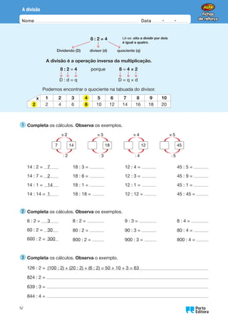 Nome Data -   -
Oo
52
A divisão
1 
Completa os cálculos. Observa os exemplos.
14 : 2 = 7
14 : 7 = 2
14 : 1 = 14
14 : 14 = 1
18 : 3 =
18 : 6 =
18 : 1 =
18 : 18 =
12 : 4 =
12 : 3 =
12 : 1 =
12 : 12 =
45 : 5 =
45 : 9 =
45 : 1 =
45 : 45 =
2 
Completa os cálculos. Observa os exemplos.
6 : 2 = 3
60 : 2 = 30
600 : 2 = 300
8 : 2 =
80 : 2 =
800 : 2 =
9 : 3 =
90 : 3 =
900 : 3 =
8 : 4 =
80 : 4 =
800 : 4 =
3 
Completa os cálculos. Observa o exemplo.
126 : 2 = (100 : 2) + (20 : 2) + (6 : 2) = 50 + 10 + 3 = 63
824 : 2 =
639 : 3 =
844 : 4 =
8 : 2 = 4
Dividendo (D) divisor (d) quociente (q)
A divisão é a operação inversa da multiplicação.
8 : 2 = 4   porque   8 = 4 × 2
D : d = q D = q × d
Podemos encontrar o quociente na tabuada do divisor.
x 1 2 3 5 6 7 8 9 10
2 4 6 10 12 14 16 18 20
Lê-se: oito a dividir por dois
é igual a quatro.
4
2 8
 