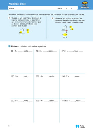 Nome Data -   -
Oo
54
Algoritmo da divisão
Quando o dividendo é maior do que o divisor mais de 10 vezes, faz-se a divisão por partes.
1.
°  
Coloca-se um tracinho no dividendo a
separar o algarismo ou os algarismos
que formam um número maior ou igual
ao divisor. Depois, divide-se esse
número pelo divisor.
2.
°  
“Baixa-se” o próximo algarismo do
dividendo. Depois, divide-se o número
formado (neste caso, 19) pelo divisor.
7 9
–
1
' 2
6 3
7 9
– 6 3 9
1 9
–
0 1
' 2
9
1 8
1 
Efetua as divisões, utilizando o algoritmo.
85 : 2 = , resto 76 : 3 = , resto 87 : 4 = , resto
165 : 5 = , resto 309 : 6 = , resto 245 : 7 = , resto
990 : 8 = , resto 306 : 9 = , resto 4568 : 2 = , resto
 
