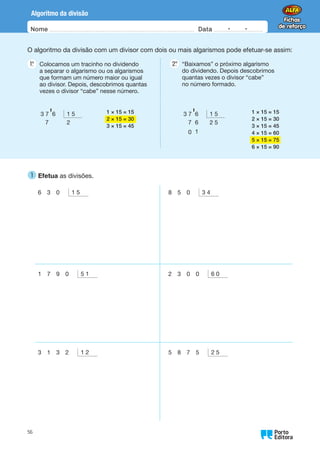 Nome Data -   -
Oo
56
Algoritmo da divisão
O algoritmo da divisão com um divisor com dois ou mais algarismos pode efetuar-se assim:
1.
°  
Colocamos um tracinho no dividendo
a separar o algarismo ou os algarismos
que formam um número maior ou igual
ao divisor. Depois, descobrimos quantas
vezes o divisor “cabe” nesse número.
2.
°  
“Baixamos” o próximo algarismo
do dividendo. Depois descobrimos
quantas vezes o divisor “cabe”
no número formado.
3 7 6 1 5
7 2
' 1 × 15 = 15
2 × 15 = 30
3 × 15 = 45
3 7 6 1 5
7 6 2 5
0 1
' 1 × 15 = 15
2 × 15 = 30
3 × 15 = 45
4 × 15 = 60
5 × 15 = 75
6 × 15 = 90
1 
Efetua as divisões.
6 3 0 1 5 8 5 0 3 4
1 7 9 0 5 1 2 3 0 0 6 0
3 1 3 2 1 2 5 8 7 5 2 5
 