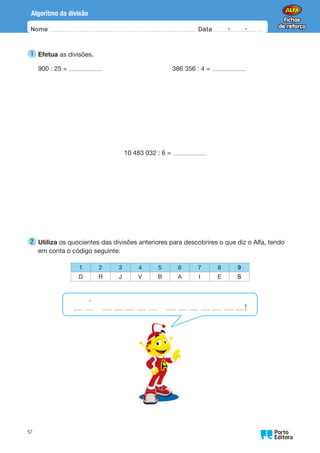 Oo
57
Algoritmo da divisão
Nome Data -   -
1 
Efetua as divisões.
900 : 25 = 386 356 : 4 =
10 483 032 : 6 =
2 
Utiliza os quocientes das divisões anteriores para descobrires o que diz o Alfa, tendo
em conta o código seguinte:
1 2 3 4 5 6 7 8 9
D R J V B A I E S
!
´
 