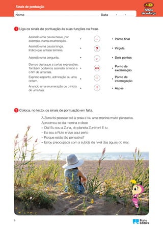Fichas
de reforço
Fichas
de reforço
Oo
6
Nome Data -   -
Sinais de pontuação
1 	
Liga os sinais de pontuação às suas funções na frase.
Assinalo uma pausa breve, por
exemplo, numa enumeração.
• .
?
,
«»
:
!
• Ponto final
Assinalo uma pausa longa.
Indico que a frase termina.
• • Vírgula
Assinalo uma pergunta. • • Dois pontos
Damos destaque a certas expressões.
Também podemos assinalar o início e
o fim de uma fala.
• •
Ponto de
exclamação
Exprimo espanto, admiração ou uma
ordem.
• •
Ponto de
interrogação
Anuncio uma enumeração ou o início
de uma fala.
• • Aspas
2 	
Coloca, no texto, os sinais de pontuação em falta.
A Zuna foi passear até à praia e viu uma menina muito pensativa.
Aproximou-se da menina e disse
– Olá! Eu sou a Zuna, do planeta Zunitron! E tu
– Eu sou a Rute e vivo aqui perto
– Porque estás tão pensativa?
– 
Estou preocupada com a subida do nível das águas do mar.
 