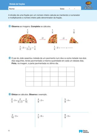 Oo
61
Nome Data -   -
Divisão de frações
A divisão de uma fração por um número inteiro calcula-se mantendo o numerador
e multiplicando o número inteiro pelo denominador da fração.
1 
Observa as imagens. Completa os cálculos.
1
2
1
4
1
8
: 2 : 2
1
2
: 2 =
1
2 × 2
=
1
4
1
4
: 2 = =
2 
O pai do João assentou metade de um pavimento num dia e a outra metade nos dois
dias seguintes, tendo pavimentado a mesma quantidade em cada um desses dias.
Pinta, na imagem, a parte pavimentada no último dia.
3 
Efetua os cálculos. Observa o exemplo.
2
5
: 3 =
2
5 × 3
=
2
15
4
9
: 2 =
5
8
: 4 =
2
10
: 3 =
7
5
: 6 =
9
8
: 3 =
 