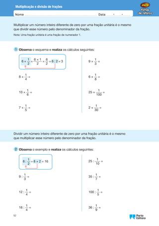 Oo
62
Nome Data -   -
Multiplicação e divisão de frações
Multiplicar um número inteiro diferente de zero por uma fração unitária é o mesmo
que dividir esse número pelo denominador da fração.
Nota: Uma fração unitária é uma fração de numerador 1.
1 
Observa o esquema e realiza os cálculos seguintes:
8 ×
1
4
=
10 ×
1
6
=
7 ×
1
5
=
9 ×
1
3
=
6 ×
1
8
=
25 ×
1
100
=
2 ×
1
30
=
Dividir um número inteiro diferente de zero por uma fração unitária é o mesmo
que multiplicar esse número pelo denominador da fração.
2 
Observa o exemplo e realiza os cálculos seguintes:
9 :
1
3
=
12 :
1
4
=
16 :
1
4
=
25 :
1
10
=
35 :
1
7
=
100 :
1
5
=
36 :
1
9
=
6 ×
1
2
=
6 × 1
2
=
6
2
= 6 : 2 = 3
8 :
1
2
= 8 × 2 = 16
 