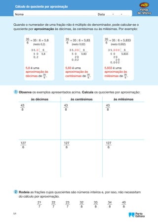 Oo
64
Nome Data -   -
Cálculo do quociente por aproximação
Quando o numerador de uma fração não é múltiplo do denominador, pode calcular-se o
quociente por aproximação às décimas, às centésimas ou às milésimas. Por exemplo:
35
6
= 35 : 6 = 5,8
(resto 0,2)
3 5 , 0 6
5 0 5,8
0 , 2
5,8 é uma
aproximação às
décimas de 35
6
.
   
35
6
= 35 : 6 = 5,83
(resto 0,02)
3 5 , 0 0 6
5 0 5,83
2 0
0 , 0 2
5,83 é uma
aproximação às
centésimas de 35
6
.
   
35
6
= 35 : 6 = 5,833
(resto 0,002)
3 5 , 0 0 0 6
5 0 5,833
2 0
2 0
0 , 0 0 2
5,833 é uma
aproximação às
milésimas de 35
6
.
1 
Observa os exemplos apresentados acima. Calcula os quocientes por aproximação:
às décimas às centésimas às milésimas
43
8
43
8
43
8
127
6
127
6
127
6
2 
Rodeia as frações cujos quocientes são números inteiros e, por isso, não necessitam
do cálculo por aproximação.
21
7
   
22
7
   
23
7
   
32
8
   
33
8
   
34
8
   
40
8
 