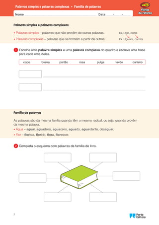 Fichas
de reforço
Fichas
de reforço
Nome Data -   -
Oo
7
Palavras simples e palavras complexas • Família de palavras
Palavras simples e palavras complexas
• Palavras simples – palavras que não provêm de outras palavras. Ex.: figo, cama
• Palavras complexas – palavras que se formam a partir de outras. Ex.: figueira, camita
1 	Escolhe uma palavra simples e uma palavra complexa do quadro e escreve uma frase
para cada uma delas.
copo roseira portão rosa pulga verde carteiro
Família de palavras
As palavras são da mesma família quando têm o mesmo radical, ou seja, quando provêm
da mesma palavra.
• Água – aguar, aguadeiro, aguaceiro, aguado, aguardente, desaguar.
• Flor – florista, florido, flora, florescer.
2 	
Completa o esquema com palavras da família de livro.
 