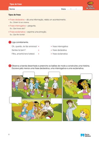 Fichas
de reforço
Fichas
de reforço
Nome Data -   -
Oo
8
Tipos de frase
Tipos de frase
• Frase declarativa – dá uma informação, relata um acontecimento.
Ex.: Ontem fui ao cinema.
• Frase interrogativa – pergunta.
Ex.: Que horas são?
• Frase exclamativa – exprime uma emoção.
Ex.: Que flor bonita!
1 	Liga corretamente.
Oh, querido, és tão amoroso! • • frase interrogativa
Sentes-te bem? • • frase declarativa
Filha, amanhã tens futebol. • • frase exclamativa
2 	
Observa a banda desenhada e preenche os balões de modo a construíres uma história.
Escreve pelo menos uma frase declarativa, uma interrogativa e uma exclamativa.
 