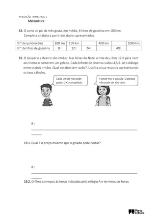 AVALIAÇÃO TRIMESTRAL 1
Matemática
18. O carro do pai da Inês gasta, em média, 8 litros de gasolina em 100 km.
Completa a tabela a partir dos dados apresentados.
19. O Gaspar e a Beatriz são irmãos. Nas férias do Natal a mãe deu-lhes 12 € para irem
ao cinema e comerem um gelado. Cada bilhete de cinema custou 4,5 €. Lê o diálogo
entre os dois irmãos. Qual dos dois tem razão? Justifica a tua resposta apresentando
os teus cálculos.
R.:
______________________________________________________________
______
19.1. Qual é o preço máximo que o gelado pode custar?
R.:
______________________________________________________________
______
19.2. O filme começou às horas indicadas pelo relógio A e terminou às horas
N.° de quilómetros 100 km 150 km 400 km 1000 km
N.° de litros de gasolina 8 l 12 l 24 l 40 l
Cada um de nós pode
gastar 2 € num gelado.
Fizeste mal o cálculo. O gelado
não pode ser tão caro.
 