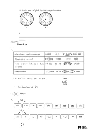 indicadas pelo relógio B. Quanto tempo demorou?
A B
R.:
______________________________________________________________
______
SOLUÇÕES
Matemática
1.
Seis milhares e quinze dezenas 60 015 6015 6150 6 000 015
Oitocentos e nove mil 809 000 80 900 8090 8009
Cento e cinco milhares e duas
centenas
105 002 10 520 105 200 105 002
Vinte milhões 2 000 000 20 000 20 000 000 2000
2. ? – 350 = 1951 então 1951 + 350 = ? 1951
+ 350
2301
R.: _O outro número é 2301.
3. 3600,12
4. + 15
+ 2,5
X
575
530 545 560 635
590 605 620
2,5
515
5 7,5 10 12,5 15 17,5 20 22,5
 