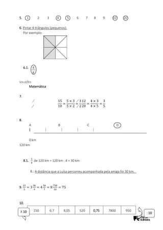 5. 1 2 3 4 5 6 7 8 9 10 20
6. Pintar 4 triângulos (pequenos).
Por exemplo:
6.1. 4
8
SOLUÇÕES
Matemática
7.
15
10
=
5 × 3
5 × 2
=
3
2
12
20
=
4 × 3
4 × 5
=
3
5
8.
A B C D
E
0 km
120 km
8.1.
1
4
de 120 km = 120 km : 4 = 30 km
R.: A distância que a Luísa percorreu acompanhada pela amiga foi 30 km._
9.
15
5
= 3
36
9
= 4
56
7
= 8
750
10
= 75
10.
150 6,7 8,05 520 0,75 7800 950
X 10 : 10
 