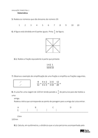 AVALIAÇÃO TRIMESTRAL 1
Matemática
5. Rodeia os números que são divisores do número 20.
1 2 3 4 5 6 7 8 9 10 20
6. A figura está dividida em 8 partes iguais. Pinta
1
2
da figura.
6.1. Rodeia a fração equivalente à parte que pintaste.
1
4
4
8
2
8
1
10
7. Observa o exemplo de simplificação de uma fração e simplifica as frações seguintes.
8
12
=
4 × 2
4 × 3
=
2
3
15
10
=
12
20
=
8. A Luísa fez uma viagem de 120 km tendo parado a
3
4
do percurso para dar boleia a
uma
amiga.
Rodeia a letra que corresponde ao ponto de paragem para a amiga da Luísa entrar.
A B C D
E
0 km
120 km
8.1. Calcula, em quilómetros, a distância que a Luísa percorreu acompanhada pela
 