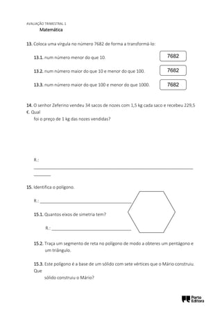 AVALIAÇÃO TRIMESTRAL 1
Matemática
13. Coloca uma vírgula no número 7682 de forma a transformá-lo:
13.1. num número menor do que 10.
13.2. num número maior do que 10 e menor do que 100.
13.3. num número maior do que 100 e menor do que 1000.
14. O senhor Zeferino vendeu 34 sacos de nozes com 1,5 kg cada saco e recebeu 229,5
€. Qual
foi o preço de 1 kg das nozes vendidas?
R.:
__________________________________________________________________
_______
15. Identifica o polígono.
R.: ______________________________________
15.1. Quantos eixos de simetria tem?
R.: _________________________________
15.2. Traça um segmento de reta no polígono de modo a obteres um pentágono e
um triângulo.
15.3. Este polígono é a base de um sólido com sete vértices que o Mário construiu.
Que
sólido construiu o Mário?
7682
7682
7682
 