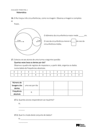 AVALIAÇÃO TRIMESTRAL 1
Matemática
16. O Rui traçou três circunferências, como na imagem. Observa a imagem e completa
as
frases.
17. Colocou-se aos alunos de uma turma a seguinte questão:
Quantas vezes lavas os dentes por dia?
Observa o quadro de registos de respostas e, a partir dele, organiza os dados
numa tabela de frequências absolutas.
17.1. Quantos alunos responderam ao inquérito?
R.:
______________________________________________________________
______
17.2. Qual é a moda deste conjunto de dados?
R.:____________________________________________________________
_________
3 2 3 1 1 1 3 2 4 1
1 3 2 4 3 3 2 2 1 3
Número de
lavagens dos
dentes
uma vez por dia
Frequência
absoluta
6
O diâmetro da circunferência maior mede _____ cm.
O raio da circunferência menor é ____ do raio da
circunferência média.
 