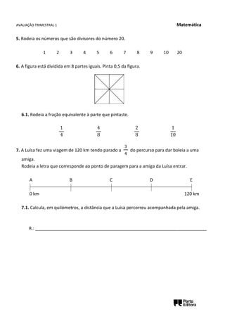 AVALIAÇÃO TRIMESTRAL 1 Matemática
5. Rodeia os números que são divisores do número 20.
1 2 3 4 5 6 7 8 9 10 20
6. A figura está dividida em 8 partes iguais. Pinta 0,5 da figura.
6.1. Rodeia a fração equivalente à parte que pintaste.
1
4
4
8
2
8
1
10
7. A Luísa fez uma viagem de 120 km tendo parado a
3
4
do percurso para dar boleia a uma
amiga.
Rodeia a letra que corresponde ao ponto de paragem para a amiga da Luísa entrar.
A B C D E
0 km 120 km
7.1. Calcula, em quilómetros, a distância que a Luísa percorreu acompanhada pela amiga.
R.: ______________________________________________________________________
 
