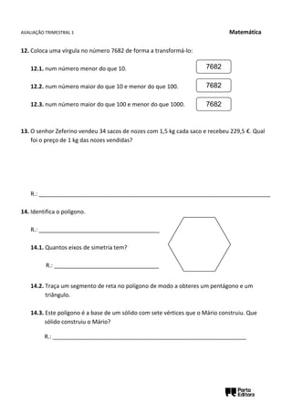 AVALIAÇÃO TRIMESTRAL 1 Matemática
12. Coloca uma vírgula no número 7682 de forma a transformá-lo:
12.1. num número menor do que 10.
12.2. num número maior do que 10 e menor do que 100.
12.3. num número maior do que 100 e menor do que 1000.
13. O senhor Zeferino vendeu 34 sacos de nozes com 1,5 kg cada saco e recebeu 229,5 €. Qual
foi o preço de 1 kg das nozes vendidas?
R.: _________________________________________________________________________
14. Identifica o polígono.
R.: ______________________________________
14.1. Quantos eixos de simetria tem?
R.: _________________________________
14.2. Traça um segmento de reta no polígono de modo a obteres um pentágono e um
triângulo.
14.3. Este polígono é a base de um sólido com sete vértices que o Mário construiu. Que
sólido construiu o Mário?
R.: __________________________________________________________________
7682
7682
7682
 