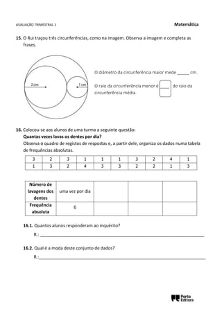 AVALIAÇÃO TRIMESTRAL 1 Matemática
15. O Rui traçou três circunferências, como na imagem. Observa a imagem e completa as
frases.
16. Colocou-se aos alunos de uma turma a seguinte questão:
Quantas vezes lavas os dentes por dia?
Observa o quadro de registos de respostas e, a partir dele, organiza os dados numa tabela
de frequências absolutas.
16.1. Quantos alunos responderam ao inquérito?
R.: ____________________________________________________________________
16.2. Qual é a moda deste conjunto de dados?
R.:_____________________________________________________________________
3 2 3 1 1 1 3 2 4 1
1 3 2 4 3 3 2 2 1 3
Número de
lavagens dos
dentes
uma vez por dia
Frequência
absoluta
6
O diâmetro da circunferência maior mede _____ cm.
O raio da circunferência menor é ____ do raio da
circunferência média.
 