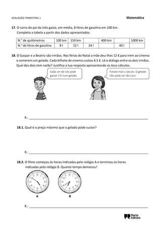 AVALIAÇÃO TRIMESTRAL 1 Matemática
17. O carro do pai da Inês gasta, em média, 8 litros de gasolina em 100 km.
Completa a tabela a partir dos dados apresentados.
18. O Gaspar e a Beatriz são irmãos. Nas férias do Natal a mãe deu-lhes 12 € para irem ao cinema
e comerem um gelado. Cada bilhete de cinema custou 4,5 €. Lê o diálogo entre os dois irmãos.
Qual dos dois tem razão? Justifica a tua resposta apresentando os teus cálculos.
R.: ____________________________________________________________________
18.1. Qual é o preço máximo que o gelado pode custar?
R.: ____________________________________________________________________
18.2. O filme começou às horas indicadas pelo relógio A e terminou às horas
indicadas pelo relógio B. Quanto tempo demorou?
A B
R.: ____________________________________________________________________
N.° de quilómetros 100 km 150 km 400 km 1000 km
N.° de litros de gasolina 8 l 12 l 24 l 40 l
Cada um de nós pode
gastar 2 € num gelado.
Fizeste mal o cálculo. O gelado
não pode ser tão caro.
 