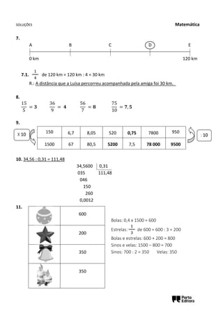 SOLUÇÕES Matemática
7.
A B C D E
0 km 120 km
7.1.
1
4
de 120 km = 120 km : 4 = 30 km
R.: A distância que a Luísa percorreu acompanhada pela amiga foi 30 km._
8.
15
5
= 𝟑
36
9
= 𝟒
56
7
= 𝟖
75
10
= 𝟕, 𝟓
9.
150 6,7 8,05 520 0,75 7800 950
1500 67 80,5 5200 7,5 78 000 9500
10. 34,56 : 0,31 = 111,48
34,5600 0,31
035 111,48
046
150
260
0,0012
11.
600
200
350
350
X 10 : 10
Bolas: 0,4 x 1500 = 600
Estrelas:
1
3
de 600 = 600 : 3 = 200
Bolas e estrelas: 600 + 200 = 800
Sinos e velas: 1500 – 800 = 700
Sinos: 700 : 2 = 350 Velas: 350
 