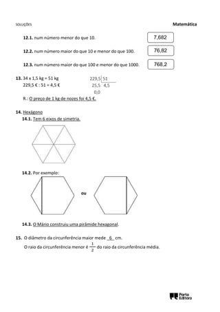 SOLUÇÕES Matemática
12.1. num número menor do que 10.
12.2. num número maior do que 10 e menor do que 100.
12.3. num número maior do que 100 e menor do que 1000.
13. 34 x 1,5 kg = 51 kg
229,5 € : 51 = 4,5 €
R.: O preço de 1 kg de nozes foi 4,5 €.
14. Hexágono
14.1. Tem 6 eixos de simetria.
14.2. Por exemplo:
ou
14.3. O Mário construiu uma pirâmide hexagonal.
15. O diâmetro da circunferência maior mede _6_ cm.
O raio da circunferência menor é
1
2
do raio da circunferência média.
7,682
76,82
768,2
229,5 51
25,5 4,5
0,0
 