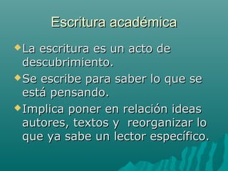 Escritura académicaEscritura académica
La escritura es un acto deLa escritura es un acto de
descubrimiento.descubrimiento.
Se escribe para saber lo que seSe escribe para saber lo que se
está pensando.está pensando.
Implica poner en relación ideasImplica poner en relación ideas
autores, textos y reorganizar loautores, textos y reorganizar lo
que ya sabe un lector específico.que ya sabe un lector específico.
 