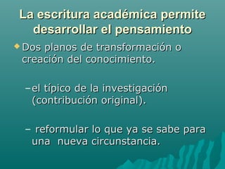 La escritura académica permiteLa escritura académica permite
desarrollar el pensamientodesarrollar el pensamiento
 Dos planos de transformación oDos planos de transformación o
creación del conocimiento.creación del conocimiento.
–el típico de la investigaciónel típico de la investigación
(contribución original).(contribución original).
– reformular lo que ya se sabe parareformular lo que ya se sabe para
una nueva circunstancia.una nueva circunstancia.
 