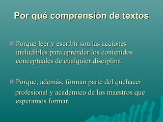 Por qué comprensión de textosPor qué comprensión de textos
Porque leer y escribir son las accionesPorque leer y escribir son las acciones
ineludibles para aprender los contenidosineludibles para aprender los contenidos
conceptuales de cualquier disciplina.conceptuales de cualquier disciplina.
Porque, además, forman parte del quehacerPorque, además, forman parte del quehacer
profesional y académico de los maestros queprofesional y académico de los maestros que
esperamos formar.esperamos formar.
 