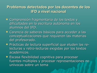 Problemas detectados por los docentes de losProblemas detectados por los docentes de los
IFD a nivel nacionalIFD a nivel nacional
 Comprensión fragmentaria de los textos yComprensión fragmentaria de los textos y
dificultades en la escritura autónoma en losdificultades en la escritura autónoma en los
alumnos del IFD.alumnos del IFD.
 Carencia de saberes básicos para acceder a lasCarencia de saberes básicos para acceder a las
conceptualizaciones que requieren las materiasconceptualizaciones que requieren las materias
del profesorado.del profesorado.
 Prácticas de lectura superficial que eluden las re-Prácticas de lectura superficial que eluden las re-
lecturas y retro-lecturas exigidas por los textoslecturas y retro-lecturas exigidas por los textos
académicos.académicos.
 Escasa flexibilidad cognitiva para procesarEscasa flexibilidad cognitiva para procesar
fuentes múltiples y procesar representaciones nofuentes múltiples y procesar representaciones no
unívocas sobre un temaunívocas sobre un tema
 