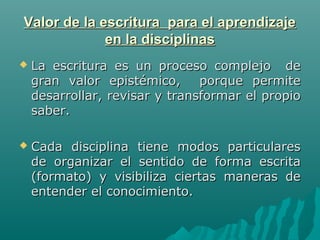 Valor de la escritura para el aprendizajeValor de la escritura para el aprendizaje
en la disciplinasen la disciplinas
 La escritura es un proceso complejo deLa escritura es un proceso complejo de
gran valor epistémico, porque permitegran valor epistémico, porque permite
desarrollar, revisar y transformar el propiodesarrollar, revisar y transformar el propio
saber.saber.
 Cada disciplina tiene modos particularesCada disciplina tiene modos particulares
de organizar el sentido de forma escritade organizar el sentido de forma escrita
(formato) y visibiliza ciertas maneras de(formato) y visibiliza ciertas maneras de
entender el conocimiento.entender el conocimiento.
 